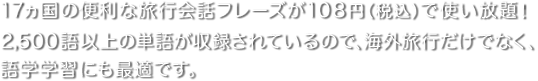 17ヵ国の便利な旅行会話フレーズが105円で使い放題！ 2,500語以上の単語が収録されているので、海外旅行だけでなく、語学学習にも最適です。